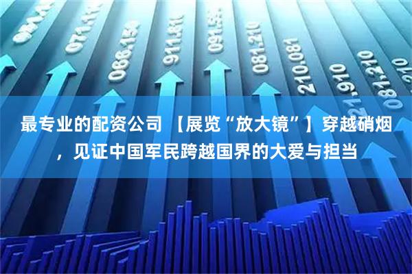 最专业的配资公司 【展览“放大镜”】穿越硝烟，见证中国军民跨越国界的大爱与担当