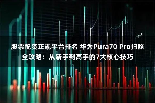 股票配资正规平台排名 华为Pura70 Pro拍照全攻略：从新手到高手的7大核心技巧